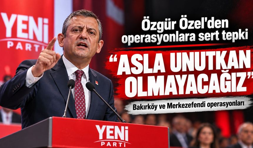 Özgür Özel'den Bakırköy ve Merkezefendi operasyonlarına sert tepki: “Asla unutkan olmayacağız”